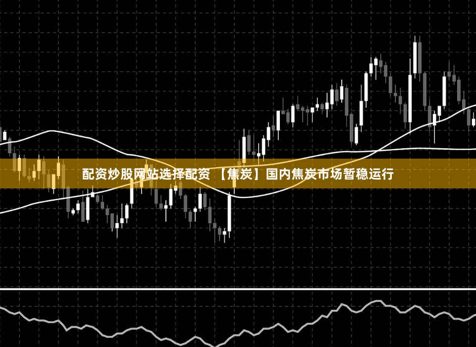 配资炒股网站选择配资 【焦炭】国内焦炭市场暂稳运行