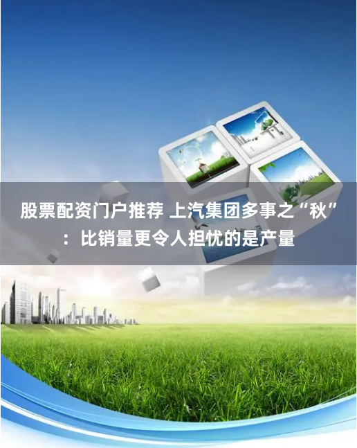 股票配资门户推荐 上汽集团多事之“秋”：比销量更令人担忧的是产量