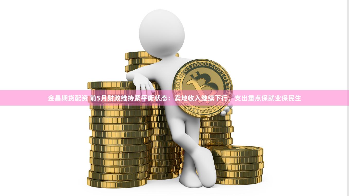 金昌期货配资 前5月财政维持紧平衡状态：卖地收入继续下行，支出重点保就业保民生