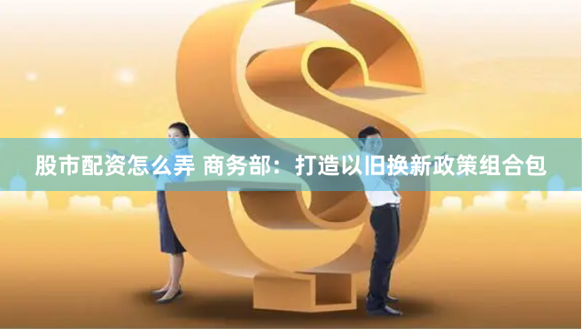 股市配资怎么弄 商务部：打造以旧换新政策组合包