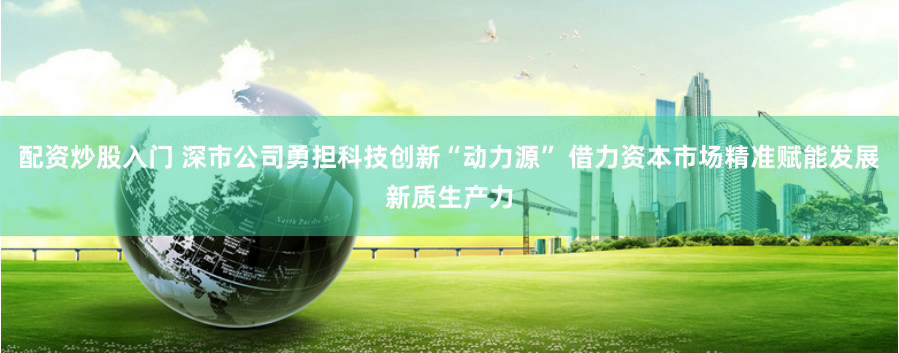 配资炒股入门 深市公司勇担科技创新“动力源” 借力资本市场精准赋能发展新质生产力