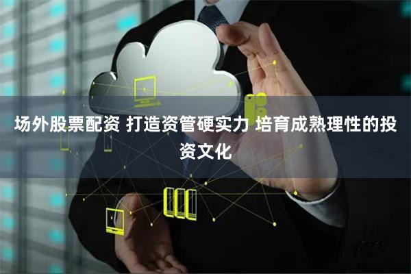 场外股票配资 打造资管硬实力 培育成熟理性的投资文化