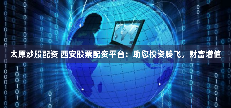 太原炒股配资 西安股票配资平台：助您投资腾飞，财富增值