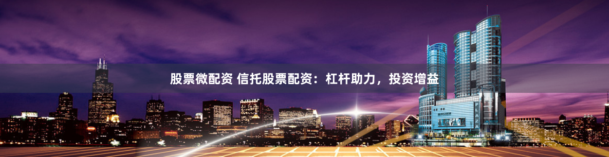 股票微配资 信托股票配资：杠杆助力，投资增益