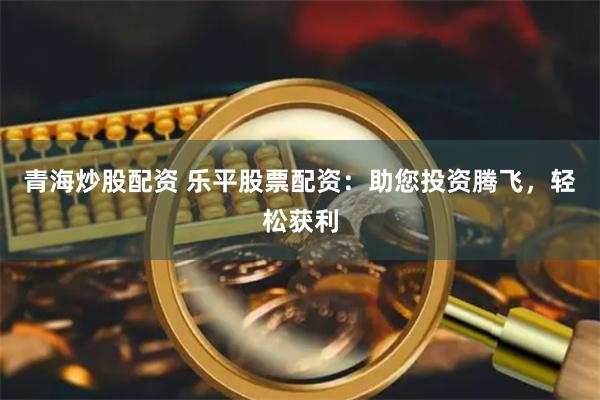 青海炒股配资 乐平股票配资：助您投资腾飞，轻松获利
