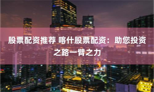 股票配资推荐 喀什股票配资:助您投资之路一臂之力