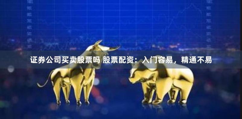 证券公司买卖股票吗 股票配资：入门容易，精通不易