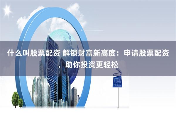 什么叫股票配资 解锁财富新高度：申请股票配资，助你投资更轻松