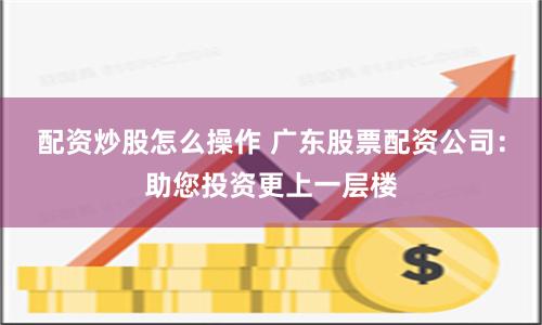 配资炒股怎么操作 广东股票配资公司：助您投资更上一层楼