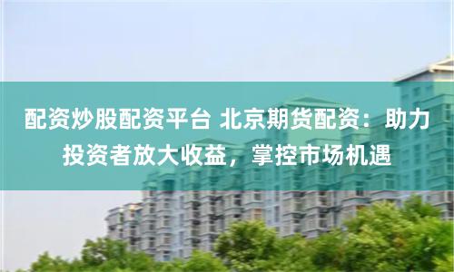 配资炒股配资平台 北京期货配资:助力投资者放大收益,掌控市场机遇