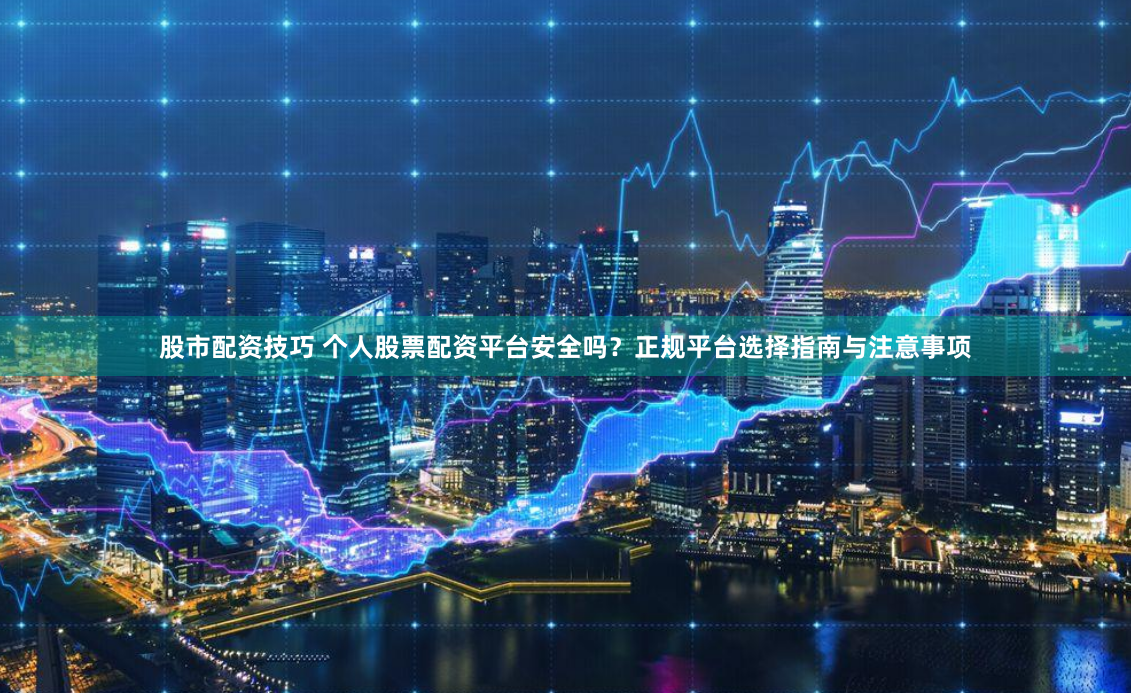 股市配资技巧 个人股票配资平台安全吗？正规平台选择指南与注意事项