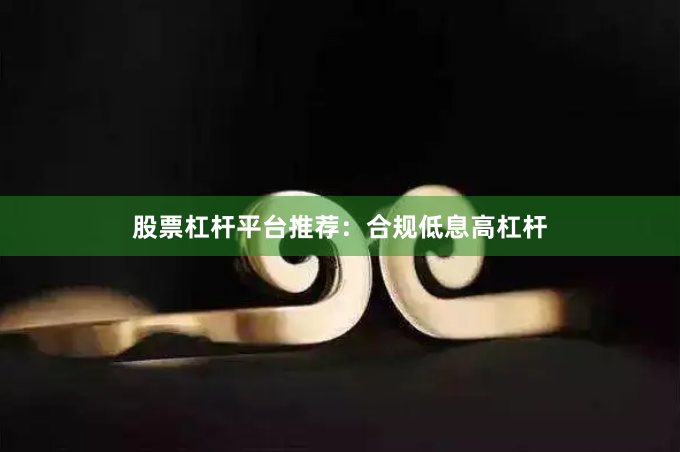 股票杠杆平台推荐：合规低息高杠杆