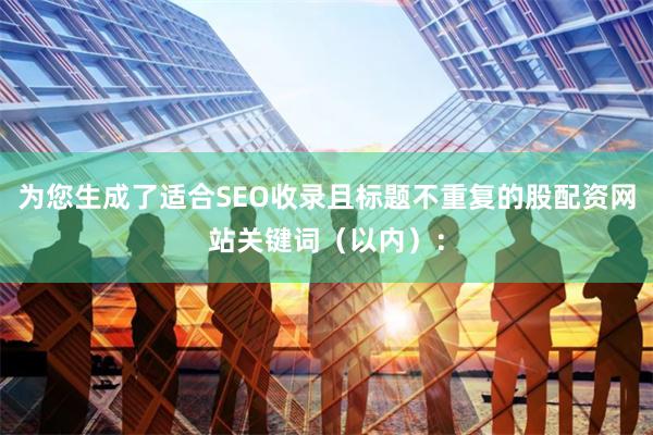 为您生成了适合SEO收录且标题不重复的股配资网站关键词（以内）：